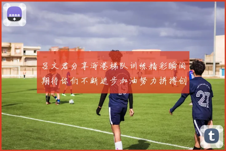 吕文君分享海港梯队训练精彩瞬间期待你们不断进步加油努力拼搏创造辉煌