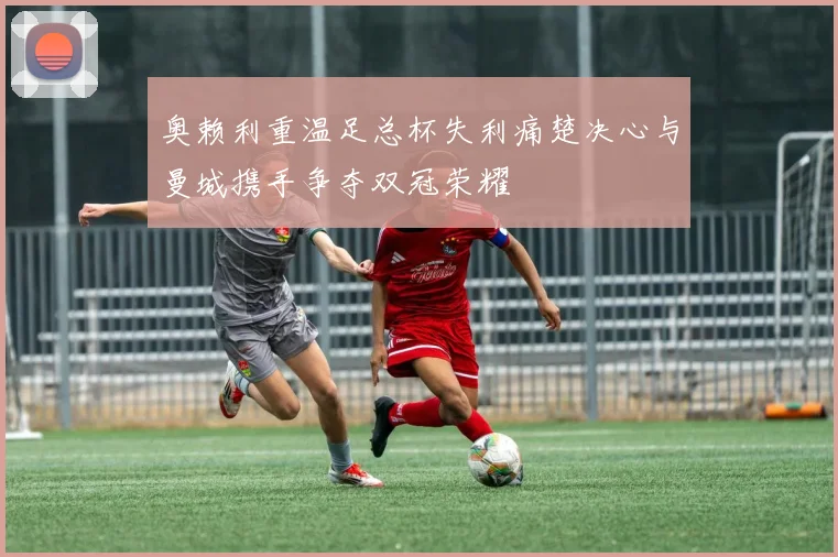 奥赖利重温足总杯失利痛楚决心与曼城携手争夺双冠荣耀