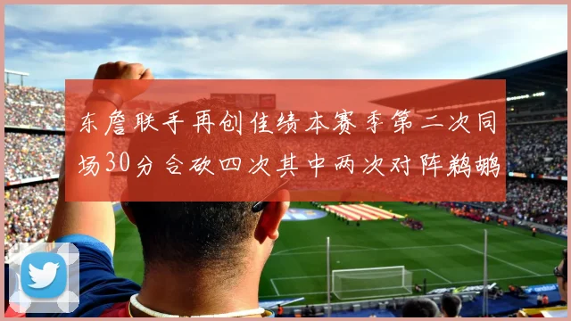 东詹联手再创佳绩本赛季第二次同场30分合砍四次其中两次对阵鹈鹕