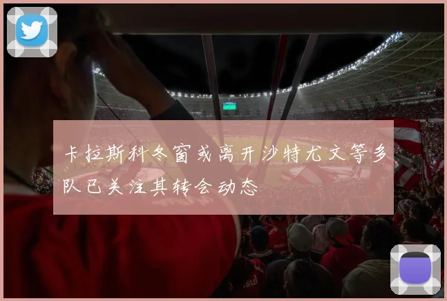 卡拉斯科冬窗或离开沙特尤文等多队已关注其转会动态