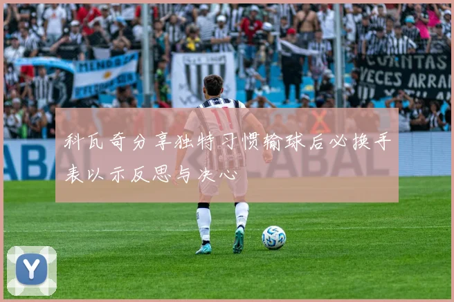 科瓦奇分享独特习惯输球后必换手表以示反思与决心