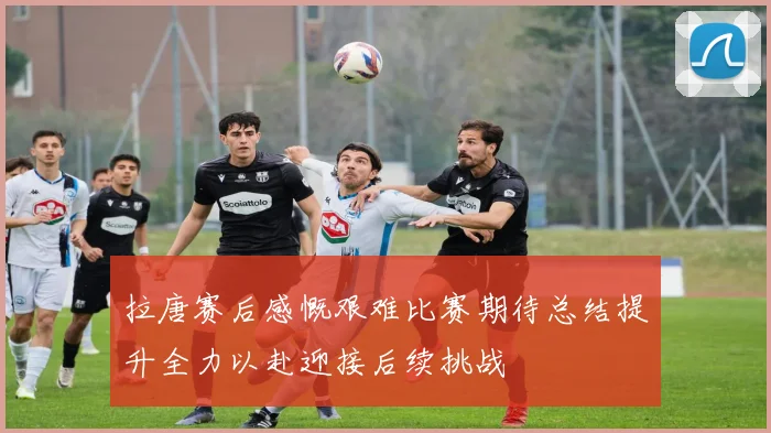 拉唐赛后感慨艰难比赛期待总结提升全力以赴迎接后续挑战